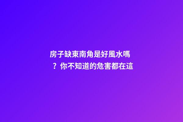 房子缺東南角是好風水嗎？你不知道的危害都在這